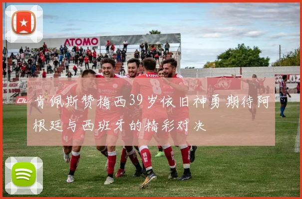 肯佩斯赞梅西39岁依旧神勇期待阿根廷与西班牙的精彩对决