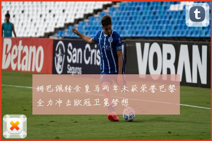 姆巴佩转会皇马两年未获荣誉巴黎全力冲击欧冠卫冕梦想