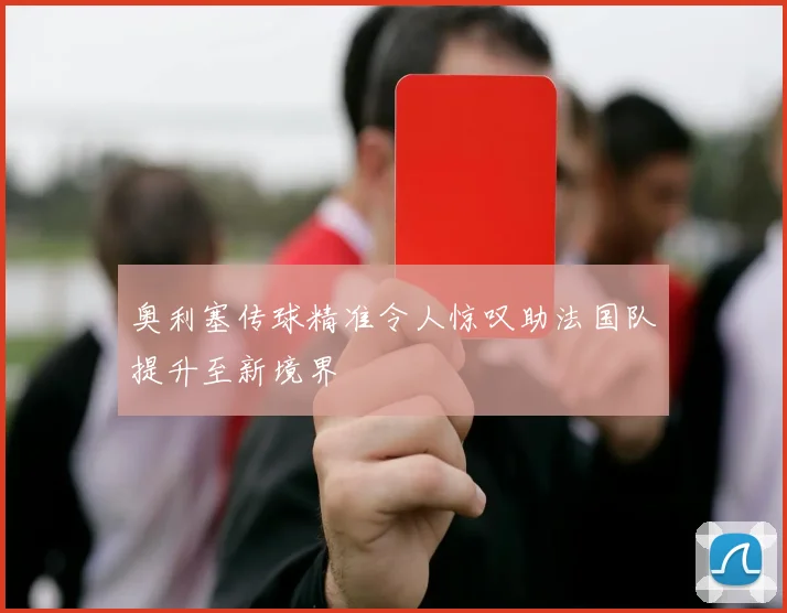 奥利塞传球精准令人惊叹助法国队提升至新境界