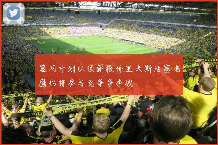 篮网计划以顶薪报价里夫斯活塞老鹰也将参与竞争争夺战