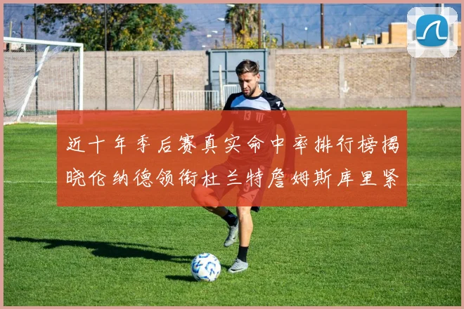 近十年季后赛真实命中率排行榜揭晓伦纳德领衔杜兰特詹姆斯库里紧随其后