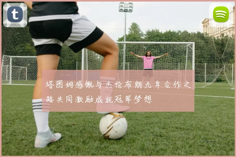 塔图姆感慨与杰伦布朗九年合作之路共同激励成就冠军梦想