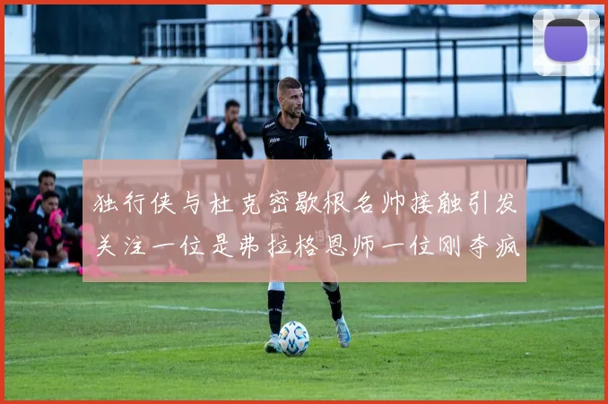 独行侠与杜克密歇根名帅接触引发关注一位是弗拉格恩师一位刚夺疯三