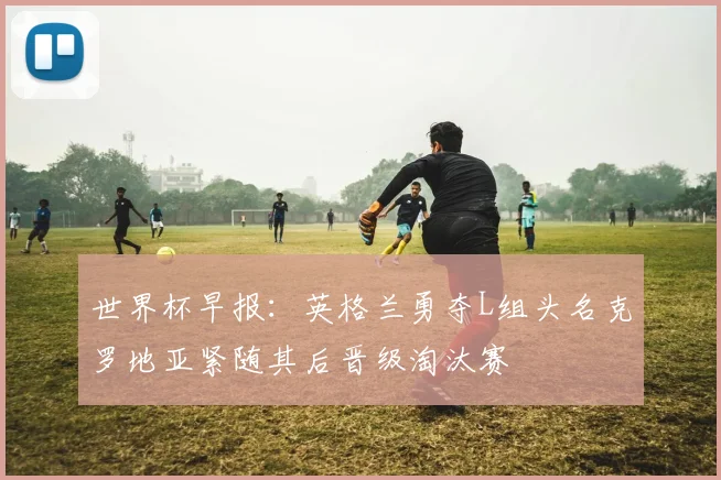 世界杯早报：英格兰勇夺L组头名克罗地亚紧随其后晋级淘汰赛