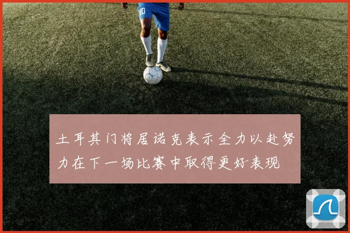 土耳其门将居诺克表示全力以赴努力在下一场比赛中取得更好表现