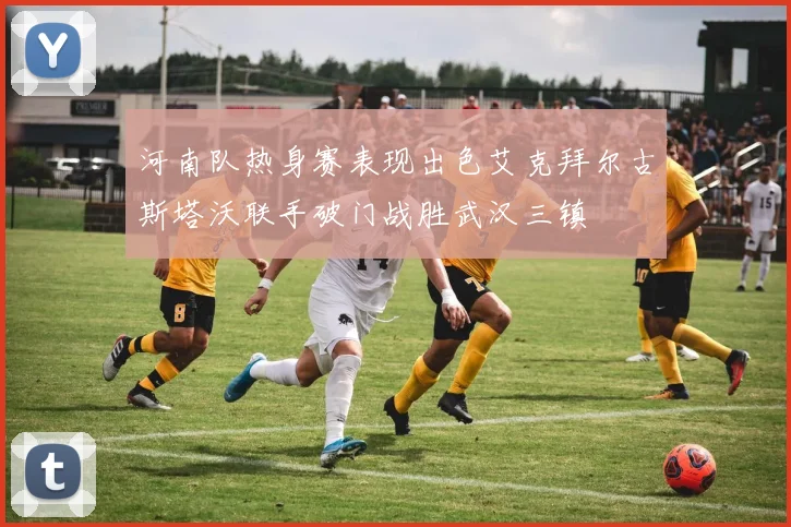 河南队热身赛表现出色艾克拜尔古斯塔沃联手破门战胜武汉三镇