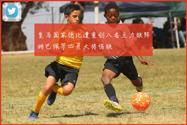 皇马国家德比遭重创八名主力缺阵姆巴佩等四员大将伤缺