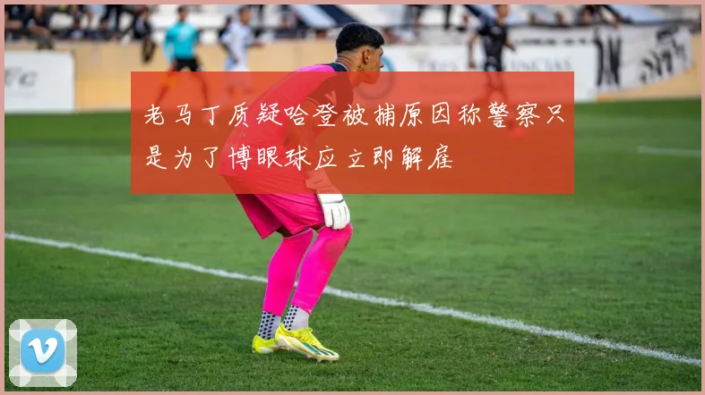 老马丁质疑哈登被捕原因称警察只是为了博眼球应立即解雇