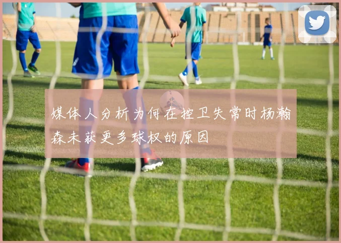 媒体人分析为何在控卫失常时杨瀚森未获更多球权的原因