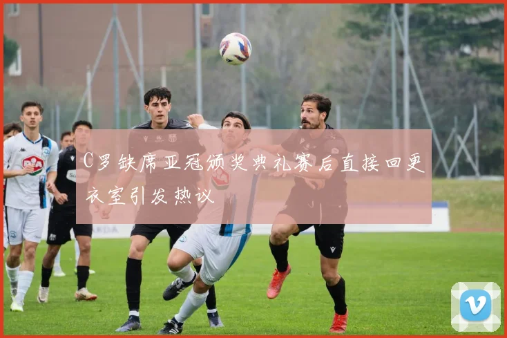 C罗缺席亚冠颁奖典礼赛后直接回更衣室引发热议