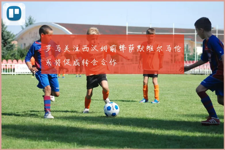 罗马关注西汉姆前锋萨默维尔马伦或将促成转会合作